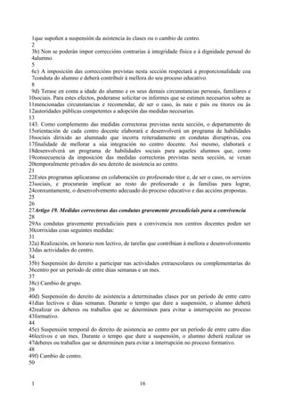 1que supoñen a suspensión da asistencia ás clases ou o cambio de centro.
 2
 3b) Non se poderán impor correccións contrarias á integridade física e á dignidade persoal do
 4alumno.
 5
 6c) A imposición das correccións previstas nesta sección respectará a proporcionalidade coa
 7conduta do alumno e deberá contribuír á mellora do seu proceso educativo.
 8
 9d) Terase en conta a idade do alumno e os seus demais circunstancias persoais, familiares e
10sociais. Para estes efectos, poderanse solicitar os informes que se estimen necesarios sobre as
11mencionadas circunstancias e recomendar, de ser o caso, ás nais e pais ou titores ou ás
12autoridades públicas competentes a adopción das medidas necesarias.
13
143. Como complemento das medidas correctoras previstas nesta sección, o departamento de
15orientación de cada centro docente elaborará e desenvolverá un programa de habilidades
16sociais dirixido ao alumnado que incorra reiteradamente en condutas disruptivas, coa
17finalidade de mellorar a súa integración no centro docente. Así mesmo, elaborará e
18desenvolverá un programa de habilidades sociais para aqueles alumnos que, como
19consecuencia da imposición das medidas correctoras previstas nesta sección, se vexan
20temporalmente privados do seu dereito de asistencia ao centro.
21
22Estes programas aplicaranse en colaboración co profesorado titor e, de ser o caso, os servizos
23sociais, e procurarán implicar ao resto do profesorado e ás familias para lograr,
24conxuntamente, o desenvolvemento adecuado do proceso educativo e das accións propostas.
25
26
27Artigo 19. Medidas correctoras das condutas gravemente prexudiciais para a convivencia
28
29As condutas gravemente prexudiciais para a convivencia nos centros docentes poden ser
30corrixidas coas seguintes medidas:
31
32a) Realización, en horario non lectivo, de tarefas que contribúan á mellora e desenvolvemento
33das actividades do centro.
34
35b) Suspensión do dereito a participar nas actividades extraescolares ou complementarias do
36centro por un período de entre dúas semanas e un mes.
37
38c) Cambio de grupo.
39
40d) Suspensión do dereito de asistencia a determinadas clases por un período de entre catro
41días lectivos e dúas semanas. Durante o tempo que dure a suspensión, o alumno deberá
42realizar os deberes ou traballos que se determinen para evitar a interrupción no proceso
43formativo.
44
45e) Suspensión temporal do dereito de asistencia ao centro por un período de entre catro días
46lectivos e un mes. Durante o tempo que dure a suspensión, o alumno deberá realizar os
47deberes ou traballos que se determinen para evitar a interrupción no proceso formativo.
48
49f) Cambio de centro.
50


 1                                              16
 