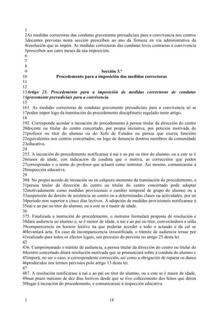 1
 2As medidas correctoras das condutas gravemente prexudiciais para a convivencia nos centros
 3docentes previstas nesta sección prescriben ao ano da firmeza en vía administrativa da
 4resolución que as impón. As medidas correctoras das condutas leves contrarias á convivencia
 5prescriben aos catro meses da súa imposición.
 6
 7
 8
 9                                           Sección 3.ª
10                  Procedemento para a imposición das medidas correctoras
11
12
13Artigo 23. Procedemento para a imposición de medidas correctoras de condutas
14gravemente prexudiciais para a convivencia
15
161. As medidas correctoras de condutas gravemente prexudiciais para a convivencia só se
17poden impor logo da tramitación do procedemento disciplinario regulado neste artigo.
18
192. Corresponde acordar a incoación do procedemento á persoa titular da dirección do centro
20docente ou titular do centro concertado, por propia iniciativa, por petición motivada do
21profesor ou titor do alumno ou do Xefe de Estudos ou persoa que exerza funcións
22equivalentes nos centros concertados, ou logo de denuncia doutros membros da comunidade
23educativa.
24
253. A incoación do procedemento notificarase á nai e ao pai ou titor do alumno, ou a este se é
26maior de idade, con indicación da conduta que o motiva, as correccións que poden
27corresponder e o nome do profesor que actuará como instrutor. Así mesmo, comunicarase á
28inspección educativa.
29
304. No propio acordo de incoación ou en calquera momento da tramitación do procedemento, a
31persoa titular da dirección do centro ou titular do centro concertado pode adoptar
32motivadamente como medidas provisionais o cambio temporal de grupo do alumno ou a
33suspensión do dereito de asistencia ao centro ou a determinadas clases ou actividades, por un
34período non superior a cinco días lectivos. A adopción de medidas provisionais notificarase á
35nai e ao pai ou titor do alumno, ou a este se é maior de idade.
36
375. Finalizada a instrución do procedemento, o instrutor formulará proposta de resolución e
38dará audiencia ao alumno e, se é menor de idade, á nai e ao pai ou titor, convocándoos a unha
39comparecencia en horario lectivo na que poderán acceder a todo o actuado e da cal se
40levantará acta. En caso de incomparecencia inxustificada, o trámite de audiencia terase por
41realizado para todos os efectos legais, sen prexuízo do previsto no artigo 25 desta lei.
42
436. Cumprimentado o trámite de audiencia, a persoa titular da dirección do centro ou titular do
44centro concertado ditará resolución motivada que se pronunciará sobre a conduta do alumno e
45imporá, no ser o caso, a correspondente corrección, así como a obrigación de reparar os danos
46producidos nos termos previstos polo artigo 13 desta lei.
47
487. A resolución notificarase á nai e ao pai ou titor do alumno, ou a este se é maior de idade,
49nun prazo máximo de dez días lectivos desde que se tivo coñecemento dos feitos que deron
50lugar á incoación do procedemento, e comunicarase á inspección educativa.


 1                                             18
 