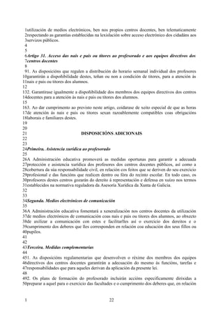 1utilización de medios electrónicos, ben nos propios centros docentes, ben telematicamente
 2respectando as garantías establecidas na lexislación sobre acceso electrónico dos cidadáns aos
 3servizos públicos.
 4
 5
 6Artigo 31. Acceso das nais e pais ou titores ao profesorado e aos equipos directivos dos
 7centros docentes
 8
 91. As disposicións que regulen a distribución do horario semanal individual dos profesores
10garantirán a dispoñibilidade destes, teñan ou non a condición de titores, para a atención ás
11nais e pais ou titores dos alumnos.
12
132. Garantirase igualmente a dispoñibilidade dos membros dos equipos directivos dos centros
14docentes para a atención ás nais e pais ou titores dos alumnos.
15
163. Ao dar cumprimento ao previsto neste artigo, coidarase de xeito especial de que as horas
17de atención ás nais e pais ou titores sexan razoablemente compatibles coas obrigacións
18laborais e familiares destes.
19
20
21                               DISPOSICIÓNS ADICIONAIS
22
23
24Primeira. Asistencia xurídica ao profesorado
25
26A Administración educativa promoverá as medidas oportunas para garantir a adecuada
27protección e asistencia xurídica dos profesores dos centros docentes públicos, así como a
28cobertura da súa responsabilidade civil, en relación cos feitos que se deriven do seu exercicio
29profesional e das funcións que realicen dentro ou fóra do recinto escolar. En todo caso, os
30profesores destes centros gozarán do dereito á representación e defensa en xuízo nos termos
31establecidos na normativa reguladora da Asesoría Xurídica da Xunta de Galicia.
32
33
34Segunda. Medios electrónicos de comunicación
35
36A Administración educativa fomentará a xeneralización nos centros docentes da utilización
37de medios electrónicos de comunicación coas nais e pais ou titores dos alumnos, ao obxecto
38de axilizar a comunicación con estes e facilitarlles así o exercicio dos dereitos e o
39cumprimento dos deberes que lles corresponden en relación coa educación dos seus fillos ou
40pupilos.
41
42
43Terceira. Medidas complementarias
44
451. As disposicións regulamentarias que desenvolven o réxime dos membros dos equipos
46directivos dos centros docentes garantirán a adecuación do mesmo ás funcións, tarefas e
47responsabilidades que para aqueles derivan da aplicación da presente lei.
48
492. Os plans de formación do profesorado incluirán accións especificamente dirixidas a
50preparar a aquel para o exercicio das facultades e o cumprimento dos deberes que, en relación


 1                                              22
 