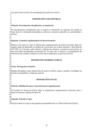 1coa convivencia escolar, lle corresponden de acordo con esta lei.
 2
 3
 4                              DISPOSICIÓNS TRANSITORIAS
 5
 6
 7Primeira. Procedementos disciplinarios en tramitación
 8
 9Os procedementos disciplinarios que se atopen en tramitación no momento de entrada en
10vigor desta lei continuarán tramitándose conforme a normativa aplicable con anterioridade á
11mesma.
12
13
14Segunda. Normativa regulamentaria de desenvolvemento
15
16Mentres non entren en vigor as disposicións regulamentarias de desenvolvemento desta lei,
17seguirá sendo de aplicación en materia de convivencia nos centros docentes o Real Decreto
18732/1995, de 5 de maio, sobre dereitos e deberes dos alumnos e normas de convivencia, no
19que non resulte incompatible coa presente lei. En todo caso, os prazos e o procedemento de
20corrección das condutas contrarias á convivencia adaptaranse ao previsto nesta lei.
21
22
23                            DISPOSICIÓNS DERROGATORIAS
24
25
26Única. Derrogación normativa
27
28Quedan derrogadas cantas disposicións de igual ou inferior rango se opoñan, contradigan ou
29resulten incompatibles co disposto nesta lei.
30
31
32                                   DISPOSICIÓNS FINAIS
33
34
35Primeira. Habilitación para o desenvolvemento regulamentario
36
37O Consello da Xunta de Galicia ditará as disposicións regulamentarias necesarias para o
38desenvolvemento e aplicación desta lei.
39
40
41Segunda. Entrada en vigor
42
43Esta lei entrará en vigor ao día seguinte da súa publicación no “Diario Oficial de Galicia”.




 1                                            23
 