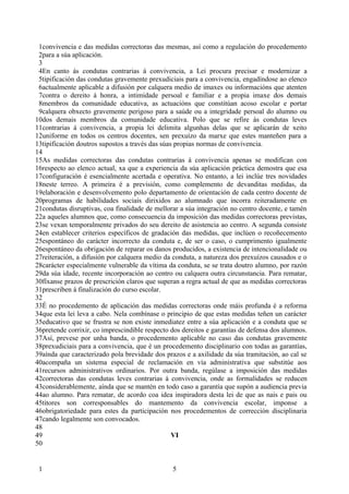 1convivencia e das medidas correctoras das mesmas, así como a regulación do procedemento
 2para a súa aplicación.
 3
 4En canto ás condutas contrarias á convivencia, a Lei procura precisar e modernizar a
 5tipificación das condutas gravemente prexudiciais para a convivencia, engadíndose ao elenco
 6actualmente aplicable a difusión por calquera medio de imaxes ou informacións que atenten
 7contra o dereito á honra, a intimidade persoal e familiar e a propia imaxe dos demais
 8membros da comunidade educativa, as actuacións que constitúan acoso escolar e portar
 9calquera obxecto gravemente perigoso para a saúde ou a integridade persoal do alumno ou
10dos demais membros da comunidade educativa. Polo que se refire ás condutas leves
11contrarias á convivencia, a propia lei delimita algunhas delas que se aplicarán de xeito
12uniforme en todos os centros docentes, sen prexuízo da marxe que estes manteñen para a
13tipificación doutros supostos a través das súas propias normas de convivencia.
14
15As medidas correctoras das condutas contrarias á convivencia apenas se modifican con
16respecto ao elenco actual, xa que a experiencia da súa aplicación práctica demostra que esa
17configuración é esencialmente acertada e operativa. No entanto, a lei inclúe tres novidades
18neste terreo. A primeira é a previsión, como complemento de devanditas medidas, da
19elaboración e desenvolvemento polo departamento de orientación de cada centro docente de
20programas de habilidades sociais dirixidos ao alumnado que incorra reiteradamente en
21condutas disruptivas, coa finalidade de mellorar a súa integración no centro docente, e tamén
22a aqueles alumnos que, como consecuencia da imposición das medidas correctoras previstas,
23se vexan temporalmente privados do seu dereito de asistencia ao centro. A segunda consiste
24en establecer criterios específicos de gradación das medidas, que inclúen o recoñecemento
25espontáneo do carácter incorrecto da conduta e, de ser o caso, o cumprimento igualmente
26espontáneo da obrigación de reparar os danos producidos, a existencia de intencionalidade ou
27reiteración, a difusión por calquera medio da conduta, a natureza dos prexuízos causados e o
28carácter especialmente vulnerable da vítima da conduta, se se trata doutro alumno, por razón
29da súa idade, recente incorporación ao centro ou calquera outra circunstancia. Para rematar,
30fíxanse prazos de prescrición claros que superan a regra actual de que as medidas correctoras
31prescriben á finalización do curso escolar.
32
33É no procedemento de aplicación das medidas correctoras onde máis profunda é a reforma
34que esta lei leva a cabo. Nela combínase o principio de que estas medidas teñen un carácter
35educativo que se frustra se non existe inmediatez entre a súa aplicación e a conduta que se
36pretende corrixir, co imprescindible respecto dos dereitos e garantías de defensa dos alumnos.
37Así, prevese por unha banda, o procedemento aplicable no caso das condutas gravemente
38prexudiciais para a convivencia, que é un procedemento disciplinario con todas as garantías,
39aínda que caracterizado pola brevidade dos prazos e a axilidade da súa tramitación, ao cal se
40acompaña un sistema especial de reclamación en vía administrativa que substitúe aos
41recursos administrativos ordinarios. Por outra banda, regúlase a imposición das medidas
42correctoras das condutas leves contrarias á convivencia, onde as formalidades se reducen
43considerablemente, aínda que se mantén en todo caso a garantía que supón a audiencia previa
44ao alumno. Para rematar, de acordo coa idea inspiradora desta lei de que as nais e pais ou
45titores son corresponsables do mantemento da convivencia escolar, imponse a
46obrigatoriedade para estes da participación nos procedementos de corrección disciplinaria
47cando legalmente son convocados.
48
49                                               VI
50


 1                                              5
 