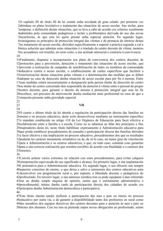 1O capítulo III do título III da lei contén unha novidade de gran calado: por primeira vez
 2abórdase no plano lexislativo o tratamento das situacións de acoso escolar. Isto inclúe, para
 3empezar, a definición destas situacións, que se leva a cabo de acordo cos criterios xeralmente
 4admitidos pola comunidade pedagóxica e inclúe a problemática derivada do uso das novas
 5tecnoloxías, ás que esta lei quere prestar unha especial atención. En segundo lugar,
 6conságranse os principios de protección integral das vítimas e de primacía do interese destas
 7no tratamento do acoso escolar, dirixidos especificamente a superar a práctica segundo a cal a
 8única solución que admiten estas situacións é o traslado de centro docente da vítima, mentres
 9os acosadores ven triunfar, en certo xeito, a súa actitude antisocial e contraria á convivencia.
10
11Finalmente, disponse a incorporación aos plans de convivencia dos centros docentes de
12protocolos para a prevención, detección e tratamento das situacións de acoso escolar, que
13preverán a realización de campañas de sensibilización de todos os membros da comunidade
14educativa contra o acoso escolar, o establecemento de canles específicas que faciliten a
15exteriorización destas situacións polas vítimas e a determinación das medidas que se deben
16adoptar no caso de detección dunha situación de acoso escolar para pór fin á mesma. Entre
17esas medidas estará necesariamente a designación pola persoa titular da dirección do centro
18ou titular do centro concertado dun responsable da atención á vítima entre o persoal do propio
19centro docente, para garantir o dereito da mesma á protección integral que esta lei lle
20recoñece, sen prexuízo da intervención dunha mediación mais profesional no caso de que a
21situación presente unha gravidade especial.
22
23                                               VII
24
25O cuarto e último título da lei aborda a regulación da participación directa das familias no
26ensino e no proceso educativo, deste xeito desenvolvese mediante un instrumento específico
27o mandato establecido no artigo 118 da Lei Orgánica de Educación para facer efectiva a
28colaboración entre a familia e a escola. Como xa se adiantou ao falar dos principios e fins
29inspiradores desta lei, neste título habilítase expresamente á Administración educativa para
30que poida establecer procedementos de consulta e participación directa das familias dirixidos
31a facer efectiva a súa implicación no proceso educativo, procedementos dos que os resultados
32poderán ter carácter meramente orientativo ou de, de sé lo caso, un maior grao de vinculación
33para a Administración e os centros educativos, e que, en todo caso, contarán coas garantías
34para a súa correcta realización que resulten esixibles de acordo coa finalidade e o carácter dos
35mesmos.
36
37Convén aclarar varios extremos en relación con estes procedementos, para evitar calquera
38interpretación equivocada do seu significado e alcance. En primeiro lugar, a súa implantación
39é potestativa para a Administración educativa. En segundo lugar, o seu obxecto son sempre
40aspectos concretos do ensino, o que deixa a salvo a autonomía dos centros educativos para
41desenvolver esa programación xeral e, por suposto, a liberdade docente e pedagóxica do
42profesorado. En terceiro lugar, a súa natureza xurídica non se pode equiparar á dun referendo
43nin ao dunha simple enquisa de opinión, senón que é estritamente administrativa e
44procedimental; trátase dunha canle de participación directa dos cidadáns de acordo cos
45principios dunha Administración democrática e participativa.
46
47Este título intenta tamén mellorar a participación das nais e pais ou titores no proceso
48educativo por outra vía, a de garantir a dispoñibilidade tanto dos profesores en xeral como
49dos membros dos equipos directivos dos centros docentes para a atención ás nais e pais ou
50titores dos alumnos. Con iso non se pretende impor novas obrigacións ao profesorado, senón


 1                                               6
 