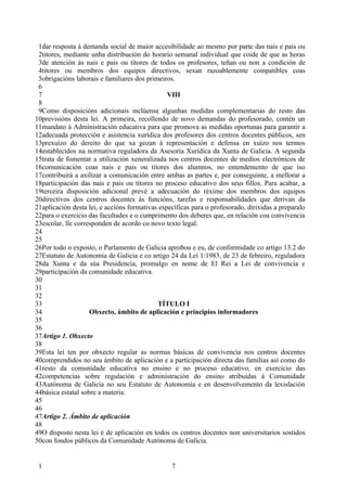 1dar resposta á demanda social de maior accesibilidade ao mesmo por parte das nais e pais ou
 2titores, mediante unha distribución do horario semanal individual que coide de que as horas
 3de atención ás nais e pais ou titores de todos os profesores, teñan ou non a condición de
 4titores ou membros dos equipos directivos, sexan razoablemente compatibles coas
 5obrigacións laborais e familiares dos primeiros.
 6
 7                                              VIII
 8
 9Como disposicións adicionais inclúense algunhas medidas complementarias do resto das
10previsións desta lei. A primeira, recollendo de novo demandas do profesorado, contén un
11mandato á Administración educativa para que promova as medidas oportunas para garantir a
12adecuada protección e asistencia xurídica dos profesores dos centros docentes públicos, sen
13prexuízo do dereito do que xa gozan á representación e defensa en xuízo nos termos
14establecidos na normativa reguladora da Asesoría Xurídica da Xunta de Galicia. A segunda
15trata de fomentar a utilización xeneralizada nos centros docentes de medios electrónicos de
16comunicación coas nais e pais ou titores dos alumnos, no entendemento de que iso
17contribuirá a axilizar a comunicación entre ambas as partes e, por conseguinte, a mellorar a
18participación das nais e pais ou titores no proceso educativo dos seus fillos. Para acabar, a
19terceira disposición adicional prevé a adecuación do réxime dos membros dos equipos
20directivos dos centros docentes ás funcións, tarefas e responsabilidades que derivan da
21aplicación desta lei, e accións formativas específicas para o profesorado, dirixidas a preparalo
22para o exercicio das facultades e o cumprimento dos deberes que, en relación coa convivencia
23escolar, lle corresponden de acordo co novo texto legal.
24
25
26Por todo o exposto, o Parlamento de Galicia aprobou e eu, de conformidade co artigo 13.2 do
27Estatuto de Autonomía de Galicia e co artigo 24 da Lei 1/1983, de 23 de febreiro, reguladora
28da Xunta e da súa Presidencia, promulgo en nome de El Rei a Lei de convivencia e
29participación da comunidade educativa.
30
31
32
33                                          TÍTULO I
34                  Obxecto, ámbito de aplicación e principios informadores
35
36
37Artigo 1. Obxecto
38
39Esta lei ten por obxecto regular as normas básicas de convivencia nos centros docentes
40comprendidos no seu ámbito de aplicación e a participación directa das familias así como do
41resto da comunidade educativa no ensino e no proceso educativo, en exercicio das
42competencias sobre regulación e administración do ensino atribuídas á Comunidade
43Autónoma de Galicia no seu Estatuto de Autonomía e en desenvolvemento da lexislación
44básica estatal sobre a materia.
45
46
47Artigo 2. Ámbito de aplicación
48
49O disposto nesta lei é de aplicación en todos os centros docentes non universitarios sostidos
50con fondos públicos da Comunidade Autónoma de Galicia.


 1                                               7
 