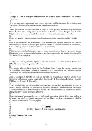 1
 2
 3Artigo 3. Fins e principios informadores das normas sobre convivencia nos centros
 4docentes
 5
 6As normas sobre convivencia nos centros docentes establecidas nesta lei oriéntanse aos
 7seguintes fins, que informarán a súa interpretación e aplicación:
 8
 9a) A garantía dun ambiente educativo de respecto mutuo que faga posible o cumprimento dos
10fins da educación e que permita facer efectivo o dereito e o deber de aproveitar de xeito
11óptimo os recursos que a sociedade pon a disposición dos alumnos no posto escolar.
12
13b) A prevención e tratamento das situacións de acoso escolar mediante medidas eficaces.
14
15c) O recoñecemento ao profesorado e aos membros dos equipos directivos dos centros
16docentes das facultades precisas para previr e corrixir as condutas contrarias á convivencia,
17así como da protección xurídica adecuada ás súas funcións.
18
19d) A corresponsabilidade das nais e pais ou titores no mantemento da convivencia nos centros
20docentes, como un dos principais deberes que lles corresponden en relación coa educación
21dos seus fillos ou pupilos.
22
23
24Artigo 4. Fins e principios informadores das normas sobre participación directa das
25familias no ensino e no proceso educativo
26
27As normas sobre participación directa das familias e, de ser o caso, dos restantes membros da
28comunidade educativa no ensino e no proceso educativo establecidas nesta lei oriéntanse aos
29seguintes fins, que informarán a súa interpretación e aplicación:
30
31a) A participación de todos os sectores afectados na programación xeral do ensino polos
32poderes públicos que garante o apartado 5 do artigo 27 da Constitución Española e o artigo
33118 da Lei Orgánica de Educación.
34
35b) A regulación de procedementos de consulta e participación directa das familias, e, de ser o
36caso, doutros colectivos da comunidade educativa, no ensino, complementarios das canles
37institucionalizadas de participación na mesma e no funcionamento e o goberno dos centros
38docentes previstos na lexislación educativa.
39
40c) A mellora da comunicación entre o profesorado e as nais e pais ou titores para facilitar a
41estes o exercicio dos dereitos e o cumprimento dos deberes que lles corresponden en relación
42coa educación dos seus fillos ou pupilos.
43
44
45                                          TÍTULO II
46                      Dereitos e deberes de convivencia e participación
47
48
49Artigo 5. Disposición xeral
50


 1                                              8
 
