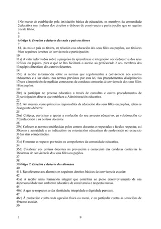 1No marco do establecido pola lexislación básica de educación, os membros da comunidade
 2educativa son titulares dos dereitos e deberes de convivencia e participación que se regulan
 3neste título.
 4
 5
 6Artigo 6. Dereitos e deberes das nais e pais ou titores
 7
 81. As nais e pais ou titores, en relación coa educación dos seus fillos ou pupilos, son titulares
 9dos seguintes dereitos de convivencia e participación:
10
11a) A estar informados sobre o progreso da aprendizaxe e integración socioeducativa dos seus
12fillos ou pupilos, para o que se lles facilitará o acceso ao profesorado e aos membros dos
13equipos directivos dos centros docentes.
14
15b) A recibir información sobre as normas que regulamentan a convivencia nos centros
16docentes e a ser oídos, nos termos previstos por esta lei, nos procedementos disciplinarios
17para a imposición de medidas correctoras de condutas contrarias á convivencia dos seus fillos
18ou pupilos.
19
20c) A participar no proceso educativo a través de consultas e outros procedementos de
21participación directa que estableza a Administración educativa.
22
232. Así mesmo, como primeiros responsables da educación dos seus fillos ou pupilos, teñen os
24seguintes deberes:
25
26a) Coñecer, participar e apoiar a evolución do seu proceso educativo, en colaboración co
27profesorado e os centros docentes.
28
29b) Coñecer as normas establecidas polos centros docentes e respectalas e facelas respectar, así
30como a autoridade e as indicacións ou orientacións educativas do profesorado no exercicio
31das súas competencias.
32
33c) Fomentar o respecto por todos os compoñentes da comunidade educativa.
34
35d) Colaborar cos centros docentes na prevención e corrección das condutas contrarias ás
36normas de convivencia dos seus fillos ou pupilos.
37
38
39Artigo 7. Dereitos e deberes dos alumnos
40
411. Recoñécense aos alumnos os seguintes dereitos básicos de convivencia escolar:
42
43a) A recibir unha formación integral que contribúa ao pleno desenvolvemento da súa
44personalidade nun ambiente educativo de convivencia e respecto mutuo.
45
46b) A que se respecten a súa identidade, integridade e dignidade persoais.
47
48c) Á protección contra toda agresión física ou moral, e en particular contra as situacións de
49acoso escolar.
50


 1                                                9
 