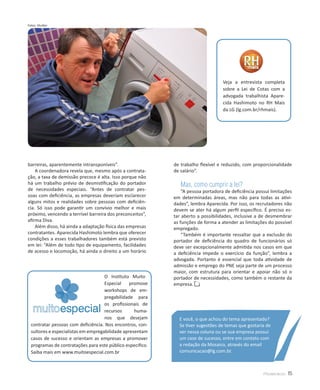 Fotos: Shutter




                                                                                   Veja a entrevista completa
                                                                                   sobre a Lei de Cotas com a
                                                                                   advogada trabalhista Apare-
                                                                                   cida Hashimoto no RH Mais
                                                                                   da LG (lg.com.br/rhmais).




barreiras, aparentemente intransponíveis”.                  de trabalho flexível e reduzido, com proporcionalidade
    A coordenadora revela que, mesmo após a contrata-       de salário”.
ção, a taxa de demissão precoce é alta. Isso porque não
há um trabalho prévio de desmistificação do portador           Mas, como cumprir a lei?
de necessidades especiais. “Antes de contratar pes-             “A pessoa portadora de deficiência possui limitações
soas com deficiência, as empresas deveriam esclarecer       em determinadas áreas, mas não para todas as ativi-
alguns mitos e realidades sobre pessoas com deficiên-       dades”, lembra Aparecida. Por isso, os recrutadores não
cia. Só isso pode garantir um convívio melhor e mais        devem se ater há algum perfil específico. É preciso es-
próximo, vencendo a terrível barreira dos preconceitos”,    tar aberto a possibilidades, inclusive a de desmembrar
afirma Diva.                                                as funções de forma a atender as limitações do possível
    Além disso, há ainda a adaptação física das empresas    empregado.
contratantes. Aparecida Hashimoto lembra que oferecer           “Também é importante ressaltar que a exclusão do
condições a esses trabalhadores também está previsto        portador de deficiência do quadro de funcionários só
em lei: “Além de todo tipo de equipamento, facilidades      deve ser excepcionalmente admitida nos casos em que
de acesso e locomoção, há ainda o direito a um horário      a deficiência impede o exercício da função”, lembra a
                                                            advogada. Portanto é essencial que toda atividade de
                                                            admissão e emprego do PNE seja parte de um processo
                                                            maior, com estrutura para orientar e apoiar não só o
                                     O Instituto Muito      portador de necessidades, como também o restante da
                                     Especial    promove    empresa.
                                     workshops de em-
                                     pregabilidade para
                                     os profissionais de
                                     recursos      huma-
                                     nos que desejam          E você, o que achou do tema apresentado?
  contratar pessoas com deficiência. Nos encontros, con-      Se tiver sugestões de temas que gostaria de
  sultores e especialistas em empregabilidade apresentam      ver nessa coluna ou se sua empresa possui
  casos de sucesso e orientam as empresas a promover          um case de sucesso, entre em contato com
  programas de contratações para este público especifico.     a redação da Mosaico, através do email
  Saiba mais em www.muitoespecial.com.br                      comunicacao@lg.com.br.



                                                                                                      Mosaico     15
 