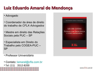 Luiz Eduardo Amaral de Mendonça  Advogado Coordenador da área de direito do trabalho de  CFLA Advogados Mestre em direito das Relações Sociais pela PUC – SP Especialista em Direito do Trabalho pelo COGEA-PUC – SP Professor Universitário Contato:  [email_address] Tel: (11)  3512-8200 