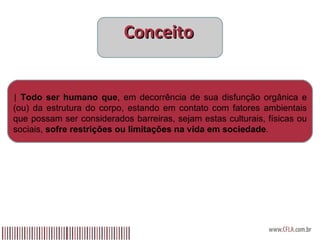 Conceito |  Todo ser humano que , em decorrência de sua disfunção orgânica e (ou) da estrutura do corpo, estando em contato com fatores ambientais que possam ser considerados barreiras, sejam estas culturais, físicas ou sociais,  sofre restrições ou limitações na vida em sociedade .  