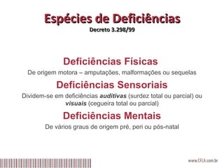 Espécies de Deficiências Decreto 3.298/99 Deficiências Físicas  De origem motora – amputações, malformações ou sequelas Deficiências Sensoriais Dividem-se em deficiências  auditivas  (surdez total ou parcial) ou  visuais  (cegueira total ou parcial) Deficiências Mentais De vários graus de origem pré, peri ou pós-natal 