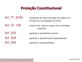 Proteção Constitucional Art. 7º, XXXI proibição de discriminação de salário ou  formas de contratação de PCD Art. 37, VIII reserva de vaga e cargos em empregos  públicos Art. 203 garante a assistência social Art. 208 garante o atendimento especializado Art. 244 garante a acessibilidade 