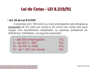 Lei de Cotas - LEI 8.219/91 |  Art. 93 da Lei 8.213/91     A empresa com 100 (cem) ou mais empregados está obrigada  a preencher  de 2% (dois por cento) a 5% (cinco por cento) dos seus cargos com beneficiários reabilitados ou pessoas portadoras de deficiência, habilitadas, na seguinte proporção: I - até 200 empregados 2%; II - de 201 a  500 3%; III - de 501 a 1000 4%;  IV - de 1.001 em diante 5%. 
