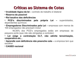 Críticas ao Sistema de Cotas Invalidade lógica da lei  –  contrato de trabalho é bilateral Reserva do possível Rol taxativo das deficiências PCD’s discriminados pela própria Lei  –  superdotados, dependentes químicos Empregadores Discriminados pela Lei  –  empresas com menos de 100 empregados não precisam incluir 46,06% dos PCD’s empregados estão em empresas de pequeno porte (que não são obrigadas a contratar) Lei exige a contratação CLT, não admite terceirização, cooperativa etc... Aprendiz com deficiência não preenche cota  –  a empresa tem que escolher CAGED nacional 
