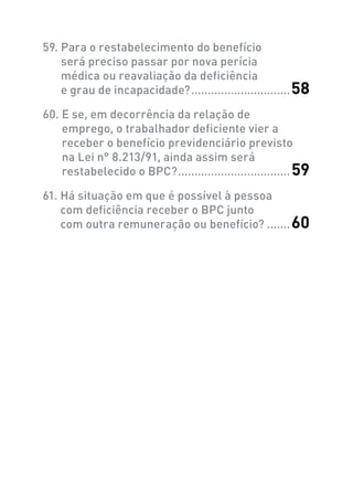 59. Para o restabelecimento do benefício
será preciso passar por nova perícia
médica ou reavaliação da deficiência
e grau de incapacidade?...............................58
60. E se, em decorrência da relação de
emprego, o trabalhador deficiente vier a
receber o benefício previdenciário previsto
na Lei n° 8.213/91, ainda assim será
restabelecido o BPC?...................................59
61. Há situação em que é possível à pessoa
com deficiência receber o BPC junto
com outra remuneração ou benefício?........60
 