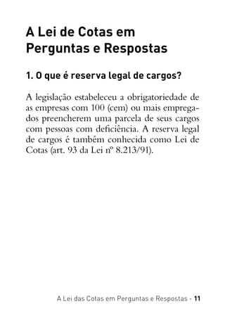 A Lei das Cotas em Perguntas e Respostas - 11
A Lei de Cotas em
Perguntas e Respostas
1. O que é reserva legal de cargos?
A legislação estabeleceu a obrigatoriedade de
as empresas com 100 (cem) ou mais emprega-
dos preencherem uma parcela de seus cargos
com pessoas com deficiência. A reserva legal
de cargos é também conhecida como Lei de
Cotas (art. 93 da Lei nº 8.213/91).
 