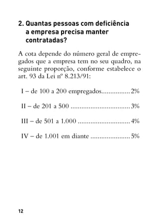 12
2. Quantas pessoas com deficiência
a empresa precisa manter
contratadas?
A cota depende do número geral de empre-
gados que a empresa tem no seu quadro, na
seguinte proporção, conforme estabelece o
art. 93 da Lei nº 8.213/91:
I – de 100 a 200 empregados................2%
II – de 201 a 500..................................3%
III – de 501 a 1.000..............................4%
IV – de 1.001 em diante.......................5%
 