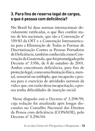 A Lei das Cotas em Perguntas e Respostas - 13
3. Para fins de reserva legal de cargos,
o que é pessoa com deficiência?
No Brasil há duas normas internacionais de-
vidamente ratificadas, o que lhes confere sta-
tus de leis nacionais, que são a Convenção nº
159/83 da OIT e a Convenção Interamerica-
na para a Eliminação de Todas as Formas de
Discriminação Contra as Pessoas Portadoras
deDeficiência,tambémconhecidacomoCon-
vençãodaGuatemala,quefoipromulgadapelo
Decreto nº 3.956, de 8 de outubro de 2001.
Ambas conceituam deficiência, para fins de
proteçãolegal,comoumalimitaçãofísica,men-
tal, sensorial ou múltipla, que incapacite a pes-
soa para o exercício de atividades normais da
vida e que, em razão dessa incapacitação, a pes-
soa tenha dificuldades de inserção social.
Nesse diapasão está o Decreto nº 3.298/99,
cuja redação foi atualizada após longas dis-
cussões no Conselho Nacional dos Direitos
da Pessoa com deficiência (CONADE), pelo
Decreto nº 5.296/04.
 