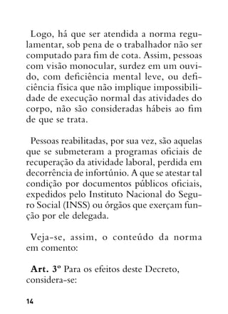 14
Logo, há que ser atendida a norma regu-
lamentar, sob pena de o trabalhador não ser
computado para fim de cota. Assim, pessoas
com visão monocular, surdez em um ouvi-
do, com deficiência mental leve, ou defi-
ciência física que não implique impossibili-
dade de execução normal das atividades do
corpo, não são consideradas hábeis ao fim
de que se trata.
Pessoas reabilitadas, por sua vez, são aquelas
que se submeteram a programas oficiais de
recuperação da atividade laboral, perdida em
decorrência de infortúnio. A que se atestar tal
condição por documentos públicos oficiais,
expedidos pelo Instituto Nacional do Segu-
ro Social (INSS) ou órgãos que exerçam fun-
ção por ele delegada.
Veja-se, assim, o conteúdo da norma
em comento:
Art. 3º Para os efeitos deste Decreto,
considera-se:
 