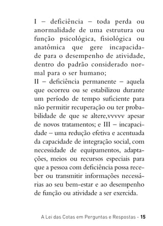 A Lei das Cotas em Perguntas e Respostas - 15
I – deficiência – toda perda ou
anormalidade de uma estrutura ou
função psicológica, fisiológica ou
anatômica que gere incapacida-
de para o desempenho de atividade,
dentro do padrão considerado nor-
mal para o ser humano;
II – deficiência permanente – aquela
que ocorreu ou se estabilizou durante
um período de tempo suficiente para
não permitir recuperação ou ter proba-
bilidade de que se altere,vvvvv apesar
de novos tratamentos; e III – incapaci-
dade – uma redução efetiva e acentuada
da capacidade de integração social, com
necessidade de equipamentos, adapta-
ções, meios ou recursos especiais para
que a pessoa com deficiência possa rece-
ber ou transmitir informações necessá-
rias ao seu bem-estar e ao desempenho
de função ou atividade a ser exercida.
 