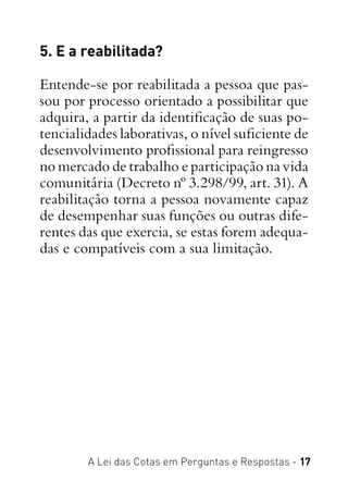 A Lei das Cotas em Perguntas e Respostas - 17
5. E a reabilitada?
Entende-se por reabilitada a pessoa que pas-
sou por processo orientado a possibilitar que
adquira, a partir da identificação de suas po-
tencialidades laborativas, o nível suficiente de
desenvolvimento profissional para reingresso
no mercado de trabalho e participação na vida
comunitária (Decreto nº 3.298/99, art. 31). A
reabilitação torna a pessoa novamente capaz
de desempenhar suas funções ou outras dife-
rentes das que exercia, se estas forem adequa-
das e compatíveis com a sua limitação.
 