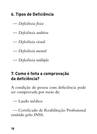 18
6. Tipos de Deficiência
— Deficiência física
— Deficiência auditiva
— Deficiência visual
— Deficiência mental
— Deficiência múltipla
7. Como é feita a comprovação
da deficiência?
A condição de pessoa com deficiência pode
ser comprovada por meio de:
— Laudo médico
— Certificado de Reabilitação Profissional
emitido pelo INSS.
 