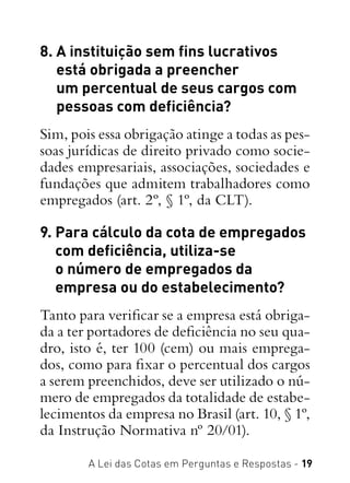 A Lei das Cotas em Perguntas e Respostas - 19
8. A instituição sem fins lucrativos
está obrigada a preencher
um percentual de seus cargos com
pessoas com deficiência?
Sim, pois essa obrigação atinge a todas as pes-
soas jurídicas de direito privado como socie-
dades empresariais, associações, sociedades e
fundações que admitem trabalhadores como
empregados (art. 2º, § 1º, da CLT).
9. Para cálculo da cota de empregados
com deficiência, utiliza-se
o número de empregados da
empresa ou do estabelecimento?
Tanto para verificar se a empresa está obriga-
da a ter portadores de deficiência no seu qua-
dro, isto é, ter 100 (cem) ou mais emprega-
dos, como para fixar o percentual dos cargos
a serem preenchidos, deve ser utilizado o nú-
mero de empregados da totalidade de estabe-
lecimentos da empresa no Brasil (art. 10, § 1º,
da Instrução Normativa nº 20/01).
 
