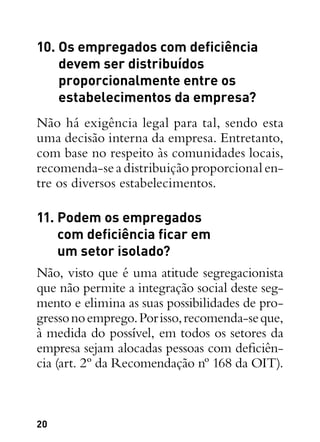 20
10. Os empregados com deficiência
devem ser distribuídos
proporcionalmente entre os
estabelecimentos da empresa?
Não há exigência legal para tal, sendo esta
uma decisão interna da empresa. Entretanto,
com base no respeito às comunidades locais,
recomenda-seadistribuiçãoproporcionalen-
tre os diversos estabelecimentos.
11. Podem os empregados
com deficiência ficar em
um setor isolado?
Não, visto que é uma atitude segregacionista
que não permite a integração social deste seg-
mento e elimina as suas possibilidades de pro-
gressonoemprego.Porisso,recomenda-seque,
à medida do possível, em todos os setores da
empresa sejam alocadas pessoas com deficiên-
cia (art. 2º da Recomendação nº 168 da OIT).
 