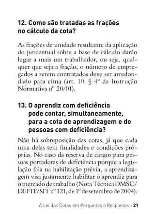 A Lei das Cotas em Perguntas e Respostas - 21
12. Como são tratadas as frações
no cálculo da cota?
As frações de unidade resultante da aplicação
do percentual sobre a base de cálculo darão
lugar a mais um trabalhador, ou seja, qual-
quer que seja a fração, o número de empre-
gados a serem contratados deve ser arredon-
dado para cima (art. 10, § 4º da Instrução
Normativa nº 20/01).
13. O aprendiz com deficiência
pode contar, simultaneamente,
para a cota de aprendizagem e de
pessoas com deficiência?
Não há sobreposição das cotas, já que cada
uma delas tem finalidades e condições pró-
prias. No caso da reserva de cargos para pes-
soas portadoras de deficiência porque a legis-
lação fala na habilitação prévia, a aprendiza-
gem visa justamente habilitar o aprendiz para
omercadodetrabalho(NotaTécnicaDMSC/
DEFIT/SITnº121,de1ºdesetembrode2004).
 
