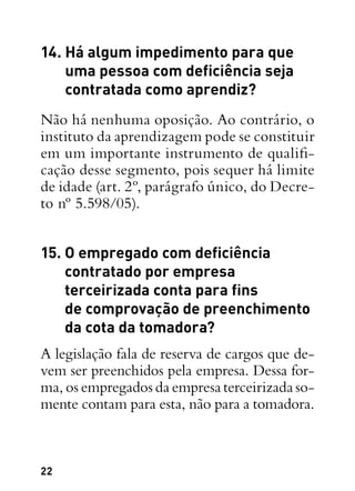 22
14. Há algum impedimento para que
uma pessoa com deficiência seja
contratada como aprendiz?
Não há nenhuma oposição. Ao contrário, o
instituto da aprendizagem pode se constituir
em um importante instrumento de qualifi-
cação desse segmento, pois sequer há limite
de idade (art. 2º, parágrafo único, do Decre-
to nº 5.598/05).
15. O empregado com deficiência
contratado por empresa
terceirizada conta para fins
de comprovação de preenchimento
da cota da tomadora?
A legislação fala de reserva de cargos que de-
vem ser preenchidos pela empresa. Dessa for-
ma, os empregados da empresa terceirizada so-
mente contam para esta, não para a tomadora.
 