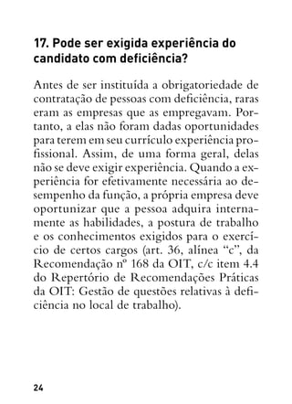 24
17. Pode ser exigida experiência do
candidato com deficiência?
Antes de ser instituída a obrigatoriedade de
contratação de pessoas com deficiência, raras
eram as empresas que as empregavam. Por-
tanto, a elas não foram dadas oportunidades
para terem em seu currículo experiência pro-
fissional. Assim, de uma forma geral, delas
não se deve exigir experiência. Quando a ex-
periência for efetivamente necessária ao de-
sempenho da função, a própria empresa deve
oportunizar que a pessoa adquira interna-
mente as habilidades, a postura de trabalho
e os conhecimentos exigidos para o exercí-
cio de certos cargos (art. 36, alínea “c”, da
Recomendação nº 168 da OIT, c/c item 4.4
do Repertório de Recomendações Práticas
da OIT: Gestão de questões relativas à defi-
ciência no local de trabalho).
 