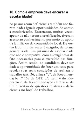 A Lei das Cotas em Perguntas e Respostas - 25
18. Como a empresa deve encarar a
escolaridade?
Às pessoas com deficiência também não fo-
ram dadas iguais oportunidades de acesso
à escolarização. Entretanto, muitas vezes,
apesar de não terem a certificação, tiveram
acesso ao conhecimento por meio do apoio
da família ou da comunidade local. De ou-
tro lado, muitas vezes é exigido, de forma
generalizada, um patamar de escolaridade
que não é compatível com as exigências de
fato necessárias para o exercício das fun-
ções. Assim sendo, ao candidato deve ser
dada a oportunidade de fazer um teste para
revelar suas reais condições de realizar o
trabalho (art. 36, alínea “c”, da Recomen-
dação nº 168 da OIT, c/c item 4 do Re-
pertório de Recomendações Práticas da
OIT: Gestão de questões relativas à defi-
ciência no local de trabalho).
 