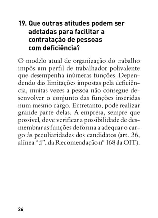 26
19. Que outras atitudes podem ser
adotadas para facilitar a
contratação de pessoas
com deficiência?
O modelo atual de organização do trabalho
impôs um perfil de trabalhador polivalente
que desempenha inúmeras funções. Depen-
dendo das limitações impostas pela deficiên-
cia, muitas vezes a pessoa não consegue de-
senvolver o conjunto das funções inseridas
num mesmo cargo. Entretanto, pode realizar
grande parte delas. A empresa, sempre que
possível, deve verificar a possibilidade de des-
membrar as funções de forma a adequar o car-
go às peculiaridades dos candidatos (art. 36,
alínea“d”,daRecomendaçãonº168daOIT).
 