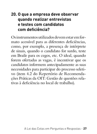 A Lei das Cotas em Perguntas e Respostas - 27
20. O que a empresa deve observar
quando realizar entrevistas
e testes com candidatos
com deficiência?
Osinstrumentosutilizadosdevemestaremfor-
mato acessível para as diferentes deficiências,
como, por exemplo, a presença de intérprete
de sinais, quando o candidato for surdo, teste
em Braile para os cegos, etc. O ideal, quando
forem ofertadas as vagas, é incentivar que os
candidatos informem antecipadamente as suas
necessidades para participar do processo seleti-
vo (item 4.2 do Repertório de Recomenda-
ções Práticas da OIT: Gestão de questões rela-
tivas à deficiência no local de trabalho).
 