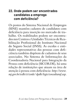 A Lei das Cotas em Perguntas e Respostas - 29
22. Onde podem ser encontrados
candidatos a emprego
com deficiência?
Os postos do Sistema Nacional de Empregos
(SINE) mantêm cadastro de candidatos com
deficiência para inserção no mercado de tra-
balho. Os reabilitados podem ser encontra-
dos nos Centros e Unidades Técnicas de Rea-
bilitação Profissional do Instituto Nacional
do Seguro Social (INSS). As escolas e enti-
dades representativas das pessoas com defi-
ciência também dispõem de cadastros de seus
associados. No Sistema de Informações da
Coordenadoria Nacional para Integração da
Pessoa com deficiência (SICORDE), há uma
relação de instituições que atuam na área de
atenção à pessoa com deficiência: http://www.
mj.gov.br/sedh/ct/corde/dpdh/legis/consultaruf.asp.
 