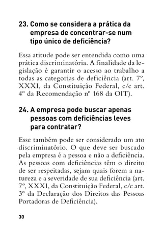 30
23. Como se considera a prática da
empresa de concentrar-se num
tipo único de deficiência?
Essa atitude pode ser entendida como uma
prática discriminatória. A finalidade da le-
gislação é garantir o acesso ao trabalho a
todas as categorias de deficiência (art. 7º,
XXXI, da Constituição Federal, c/c art.
4º da Recomendação nº 168 da OIT).
24. A empresa pode buscar apenas
pessoas com deficiências leves
para contratar?
Esse também pode ser considerado um ato
discriminatório. O que deve ser buscado
pela empresa é a pessoa e não a deficiência.
As pessoas com deficiências têm o direito
de ser respeitadas, sejam quais forem a na-
tureza e a severidade de sua deficiência (art.
7º, XXXI, da Constituição Federal, c/c art.
3º da Declaração dos Direitos das Pessoas
Portadoras de Deficiência).
 