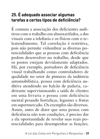 A Lei das Cotas em Perguntas e Respostas - 31
25. É adequado associar algumas
tarefas a certos tipos de deficiência?
É comum a associação dos deficientes audi-
tivos com o trabalho em almoxarifados, a dos
visuais com a telefonia e os físicos com o te-
leatendimento. Tal correlação é restritiva,
pois não permite vislumbrar as diversas po-
tencialidades que as pessoas com deficiência
podem desenvolver no trabalho, desde que
os postos estejam devidamente adaptados.
Há, por exemplo, portadores de deficiência
visual trabalhando como controladores de
qualidade no setor de pinturas da indústria
automobilística, pessoa com deficiência au-
ditiva atendendo no balcão de padaria, ca-
deirante supervisionando a saída de clientes
em uma livraria e pessoa com deficiência
mental pesando hortaliças, legumes e frutas
em supermercado. Os exemplos são diversos.
Assim, antes de dizer que uma pessoa com
deficiência não tem condições, é preciso dar
a ela oportunidade de revelar suas reais po-
tencialidades para desempenhar as funções.
 