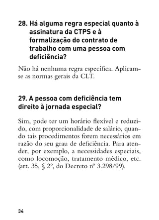 34
28. Há alguma regra especial quanto à
assinatura da CTPS e à
formalização do contrato de
trabalho com uma pessoa com
deficiência?
Não há nenhuma regra específica. Aplicam-
se as normas gerais da CLT.
29. A pessoa com deficiência tem
direito à jornada especial?
Sim, pode ter um horário flexível e reduzi-
do, com proporcionalidade de salário, quan-
do tais procedimentos forem necessários em
razão do seu grau de deficiência. Para aten-
der, por exemplo, a necessidades especiais,
como locomoção, tratamento médico, etc.
(art. 35, § 2º, do Decreto nº 3.298/99).
 