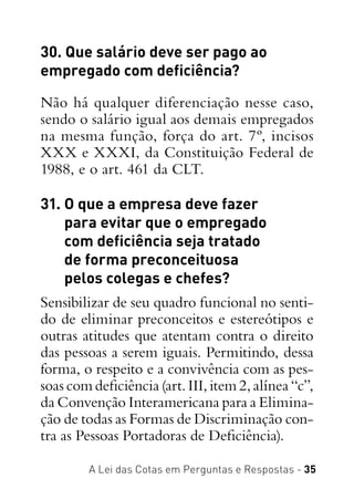 A Lei das Cotas em Perguntas e Respostas - 35
30. Que salário deve ser pago ao
empregado com deficiência?
Não há qualquer diferenciação nesse caso,
sendo o salário igual aos demais empregados
na mesma função, força do art. 7º, incisos
XXX e XXXI, da Constituição Federal de
1988, e o art. 461 da CLT.
31. O que a empresa deve fazer
para evitar que o empregado
com deficiência seja tratado
de forma preconceituosa
pelos colegas e chefes?
Sensibilizar de seu quadro funcional no senti-
do de eliminar preconceitos e estereótipos e
outras atitudes que atentam contra o direito
das pessoas a serem iguais. Permitindo, dessa
forma, o respeito e a convivência com as pes-
soas com deficiência (art. III, item 2, alínea “c”,
da Convenção Interamericana para a Elimina-
ção de todas as Formas de Discriminação con-
tra as Pessoas Portadoras de Deficiência).
 