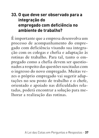 A Lei das Cotas em Perguntas e Respostas - 37
33. O que deve ser observado para a
integração do
empregado com deficiência no
ambiente de trabalho?
É importante que a empresa desenvolva um
processo de acompanhamento do empre-
gado com deficiência visando sua integra-
ção com os colegas e chefia e adaptação às
rotinas de trabalho. Para tal, tanto o em-
pregado como a chefia devem ser questio-
nados a respeito das questões suscitadas com
o ingresso do novo empregado. Muitas ve-
zes o próprio empregado vai sugerir adap-
tações no seu posto de trabalho e o chefe,
orientado e apoiado nas dificuldades rela-
tadas, poderá encontrar a solução para me-
lhorar a realização das rotinas.
 