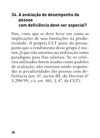 38
34. A avaliação do desempenho da
pessoa
com deficiência deve ser especial?
Sim, visto que se deve levar em conta as
implicações de suas limitações na produ-
tividade. A própria CLT parte do pressu-
posto que o rendimento desse grupo é me-
nor, já que não autoriza sua utilização como
paradigma para fins salariais. Se os crité-
rios utilizados forem usados como padrões
de avaliação, não estariam sendo respeita-
das as peculiaridades das pessoas com de-
ficiência (art. 6º, inciso III, do Decreto nº
3.298/99, c/c art. 461, § 4º, da CLT).
 