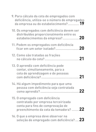 9. Para cálculo da cota de empregados com
deficiência, utiliza-se o número de empregados
da empresa ou do estabelecimento?............. 19
10. Os empregados com deficiência devem ser
distribuídos proporcionalmente entre os
estabelecimentos da empresa?...................20
11. Podem os empregados com deficiência
ficar em um setor isolado?...........................20
12. Como são tratadas as frações
no cálculo da cota?....................................... 21
13. O aprendiz com deficiência pode
contar, simultaneamente, para a
cota de aprendizagem e de pessoas
com deficiência?........................................... 21
14. Há algum impedimento para que uma
pessoa com deficiência seja contratada
como aprendiz?............................................22
15. O empregado com deficiência
contratado por empresa terceirizada
conta para fins de comprovação de
preenchimento da cota da tomadora?.........22
16. O que a empresa deve observar na
seleção de empregado com deficiência?.....23
 