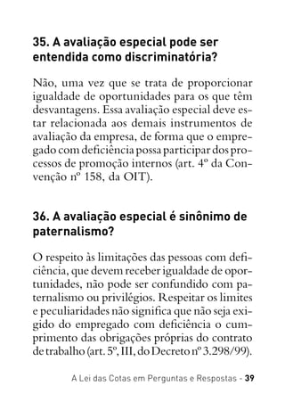 A Lei das Cotas em Perguntas e Respostas - 39
35. A avaliação especial pode ser
entendida como discriminatória?
Não, uma vez que se trata de proporcionar
igualdade de oportunidades para os que têm
desvantagens. Essa avaliação especial deve es-
tar relacionada aos demais instrumentos de
avaliação da empresa, de forma que o empre-
gadocomdeficiênciapossaparticipardospro-
cessos de promoção internos (art. 4º da Con-
venção nº 158, da OIT).
36. A avaliação especial é sinônimo de
paternalismo?
O respeito às limitações das pessoas com defi-
ciência, que devem receber igualdade de opor-
tunidades, não pode ser confundido com pa-
ternalismo ou privilégios. Respeitar os limites
e peculiaridades não significa que não seja exi-
gido do empregado com deficiência o cum-
primento das obrigações próprias do contrato
detrabalho(art.5º,III,doDecretonº3.298/99).
 
