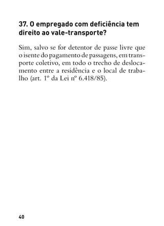 40
37. O empregado com deficiência tem
direito ao vale-transporte?
Sim, salvo se for detentor de passe livre que
oisentedopagamentodepassagens,emtrans-
porte coletivo, em todo o trecho de desloca-
mento entre a residência e o local de traba-
lho (art. 1º da Lei nº 6.418/85).
 