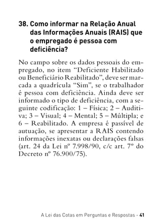 A Lei das Cotas em Perguntas e Respostas - 41
38. Como informar na Relação Anual
das Informações Anuais (RAIS) que
o empregado é pessoa com
deficiência?
No campo sobre os dados pessoais do em-
pregado, no item “Deficiente Habilitado
ou Beneficiário Reabilitado”, deve ser mar-
cada a quadrícula “Sim”, se o trabalhador
é pessoa com deficiência. Ainda deve ser
informado o tipo de deficiência, com a se-
guinte codificação: 1 – Física; 2 – Auditi-
va; 3 – Visual; 4 – Mental; 5 – Múltipla; e
6 – Reabilitado. A empresa é passível de
autuação, se apresentar a RAIS contendo
informações inexatas ou declarações falsas
(art. 24 da Lei nº 7.998/90, c/c art. 7º do
Decreto nº 76.900/75).
 
