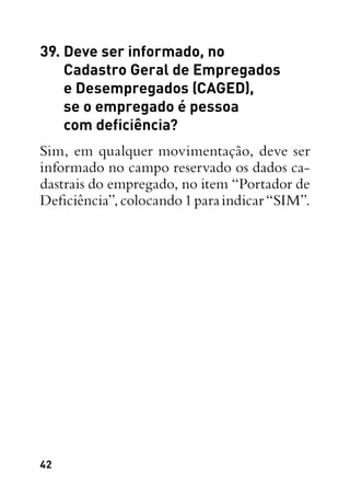 42
39. Deve ser informado, no
Cadastro Geral de Empregados
e Desempregados (CAGED),
se o empregado é pessoa
com deficiência?
Sim, em qualquer movimentação, deve ser
informado no campo reservado os dados ca-
dastrais do empregado, no item “Portador de
Deficiência”,colocando1paraindicar“SIM”.
 