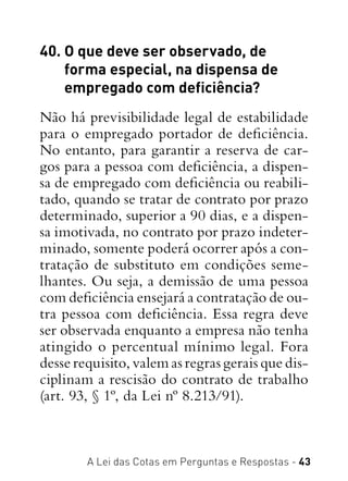 A Lei das Cotas em Perguntas e Respostas - 43
40. O que deve ser observado, de
forma especial, na dispensa de
empregado com deficiência?
Não há previsibilidade legal de estabilidade
para o empregado portador de deficiência.
No entanto, para garantir a reserva de car-
gos para a pessoa com deficiência, a dispen-
sa de empregado com deficiência ou reabili-
tado, quando se tratar de contrato por prazo
determinado, superior a 90 dias, e a dispen-
sa imotivada, no contrato por prazo indeter-
minado, somente poderá ocorrer após a con-
tratação de substituto em condições seme-
lhantes. Ou seja, a demissão de uma pessoa
com deficiência ensejará a contratação de ou-
tra pessoa com deficiência. Essa regra deve
ser observada enquanto a empresa não tenha
atingido o percentual mínimo legal. Fora
desse requisito, valem as regras gerais que dis-
ciplinam a rescisão do contrato de trabalho
(art. 93, § 1º, da Lei nº 8.213/91).
 