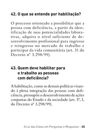 A Lei das Cotas em Perguntas e Respostas - 45
42. O que se entende por habilitação?
O processo orientado a possibilitar que a
pessoa com deficiência, a partir da iden-
tificação de suas potencialidades labora-
tivas, adquira o nível suficiente de de-
senvolvimento profissional para ingresso
e reingresso no mercado de trabalho e
participar da vida comunitária (art. 31 do
Decreto nº 3.298/99).
43. Quem deve habilitar para
o trabalho as pessoas
com deficiência?
A habilitação, como as demais políticas visan-
do à plena integração das pessoas com defi-
ciência,pressupõeodesenvolvimentodeações
conjuntas do Estado e da sociedade (art. 5º, I,
do Decreto nº 3.298/99).
 