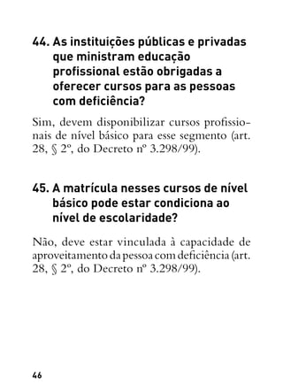 46
44. As instituições públicas e privadas
que ministram educação
profissional estão obrigadas a
oferecer cursos para as pessoas
com deficiência?
Sim, devem disponibilizar cursos profissio-
nais de nível básico para esse segmento (art.
28, § 2º, do Decreto nº 3.298/99).
45. A matrícula nesses cursos de nível
básico pode estar condiciona ao
nível de escolaridade?
Não, deve estar vinculada à capacidade de
aproveitamentodapessoacomdeficiência(art.
28, § 2º, do Decreto nº 3.298/99).
 