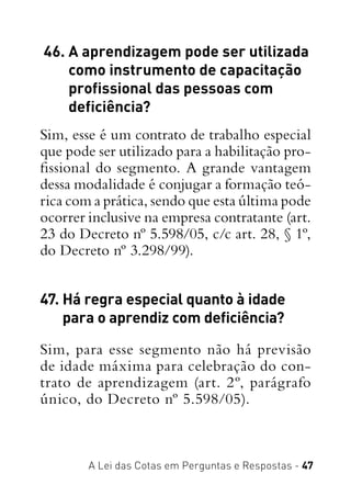 A Lei das Cotas em Perguntas e Respostas - 47
 46. A aprendizagem pode ser utilizada
como instrumento de capacitação
profissional das pessoas com
deficiência?
Sim, esse é um contrato de trabalho especial
que pode ser utilizado para a habilitação pro-
fissional do segmento. A grande vantagem
dessa modalidade é conjugar a formação teó-
rica com a prática, sendo que esta última pode
ocorrer inclusive na empresa contratante (art.
23 do Decreto nº 5.598/05, c/c art. 28, § 1º,
do Decreto nº 3.298/99).
47. Há regra especial quanto à idade
para o aprendiz com deficiência?
Sim, para esse segmento não há previsão
de idade máxima para celebração do con-
trato de aprendizagem (art. 2º, parágrafo
único, do Decreto nº 5.598/05).
 