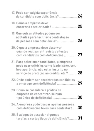 17. Pode ser exigida experiência
do candidato com deficiência?......................24
18. Como a empresa deve
encarar a escolaridade?..............................25
19. Que outras atitudes podem ser
adotadas para facilitar a contratação
de pessoas com deficiência?........................26
20. O que a empresa deve observar
quando realizar entrevistas e testes
com candidatos com deficiência?................27
21. Para selecionar candidatos, a empresa
pode usar critérios como idade, sexo, cor,
boa aparência, não estar inscrito no
serviço de proteção ao crédito, etc.?...........28
22. Onde podem ser encontrados candidatos
a emprego com deficiência?........................29
23. Como se considera a prática da
empresa de concentrar-se num
tipo único de deficiência?.............................30
24. A empresa pode buscar apenas pessoas
com deficiências leves para contratar?......30
25. É adequado associar algumas
tarefas a certos tipos de deficiência?.......... 31
 