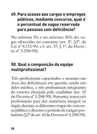 50
49. Para acesso aos cargos e empregos
públicos, mediante concurso, qual é
o percentual de vagas reservado
para pessoas com deficiência?
No mínimo 5% e no máximo 20% das va-
gas oferecidas no concurso (art. 5º, §2º, da
Lei nº 8.112/90, c/c art. 37, § 1º, do Decre-
to nº 3.298/99).
50. Qual a composição da equipe
multiprofissional?
Três profissionais capacitados e atuantes nas
áreas das deficiências em questão, sendo um
deles médico, e três profissionais integrantes
da carreira almejada pelo candidato (art. 43
do Decreto nº 3.298/99). Portanto, temos seis
profissionais para dar assistência integral ao
órgão durante as diferentes etapas do concur-
so público e durante o período de estágio pro-
batório(§2ºdoart.43doDecretonº3.298/99).
 